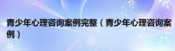 青少年心理咨询案例完整（青少年心理咨询案例）