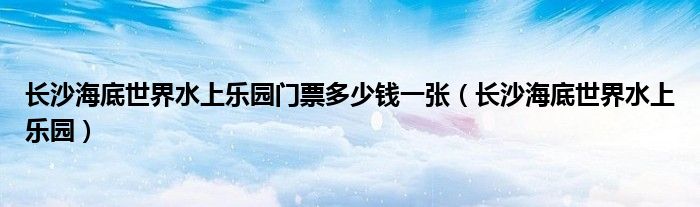 长沙海底世界水上乐园门票多少钱一张（长沙海底世界水上乐园）