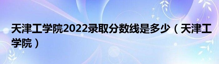 天津工学院2022录取分数线是多少（天津工学院）