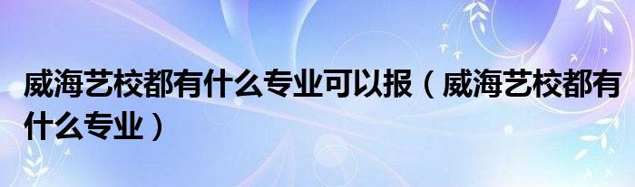 威海艺校都有什么专业可以报（威海艺校都有什么专业）
