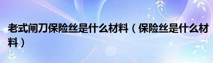 老式闸刀保险丝是什么材料（保险丝是什么材料）
