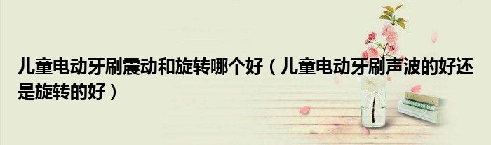 儿童电动牙刷震动和旋转哪个好（儿童电动牙刷声波的好还是旋转的好）