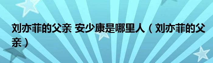 刘亦菲的父亲 安少康是哪里人（刘亦菲的父亲）