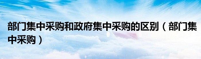 部门集中采购和政府集中采购的区别（部门集中采购）