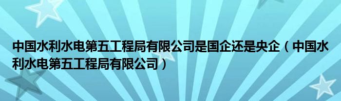 中国水利水电第五工程局有限公司是国企还是央企（中国水利水电第五工程局有限公司）