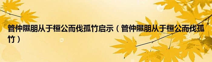 管仲隰朋从于桓公而伐孤竹启示（管仲隰朋从于桓公而伐孤竹）
