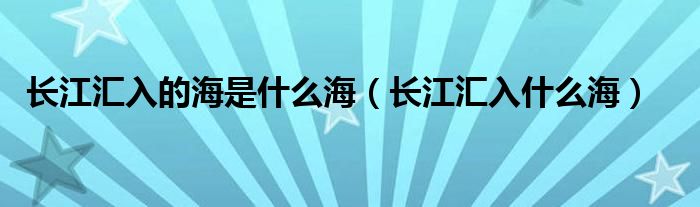 长江汇入的海是什么海（长江汇入什么海）