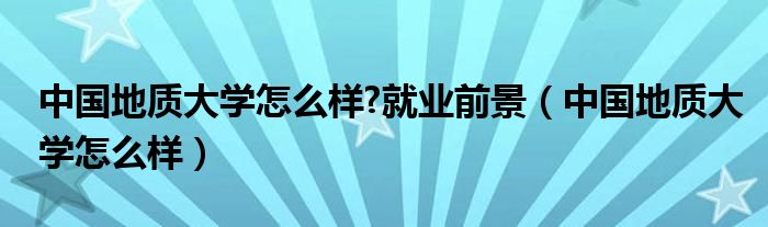 中国地质大学怎么样?就业前景（中国地质大学怎么样）