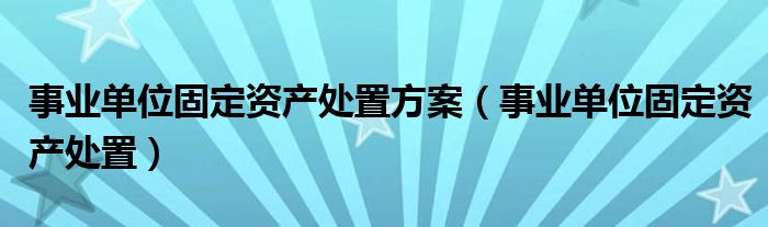 事业单位固定资产处置方案（事业单位固定资产处置）