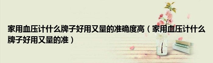 家用血压计什么牌子好用又量的准确度高（家用血压计什么牌子好用又量的准）
