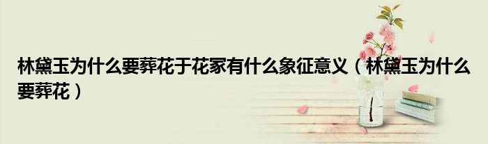 林黛玉为什么要葬花于花冢有什么象征意义（林黛玉为什么要葬花）