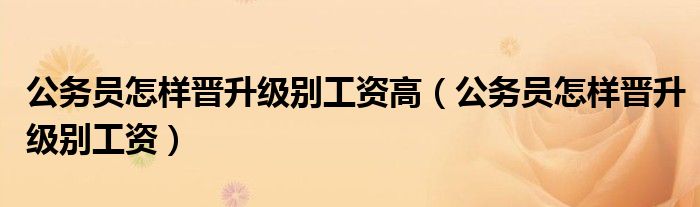 公务员怎样晋升级别工资高（公务员怎样晋升级别工资）