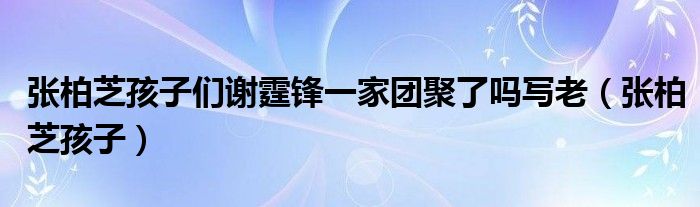 张柏芝孩子们谢霆锋一家团聚了吗写老（张柏芝孩子）