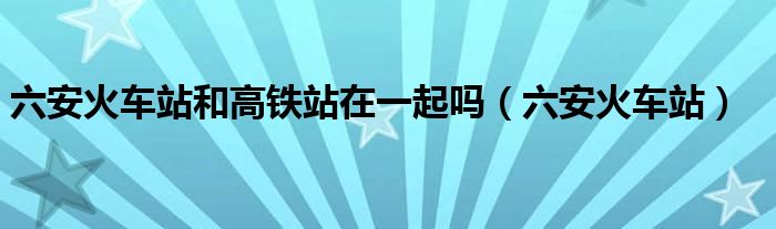 六安火车站和高铁站在一起吗（六安火车站）