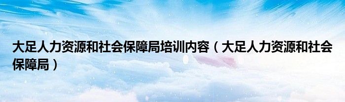 大足人力资源和社会保障局培训内容（大足人力资源和社会保障局）