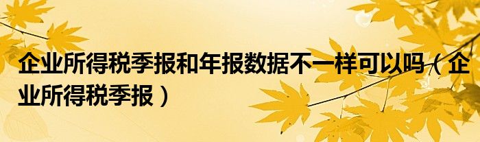 企业所得税季报和年报数据不一样可以吗（企业所得税季报）