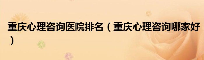 重庆心理咨询医院排名（重庆心理咨询哪家好）