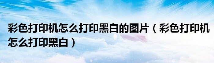 彩色打印机怎么打印黑白的图片（彩色打印机怎么打印黑白）