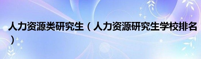 人力资源类研究生（人力资源研究生学校排名）