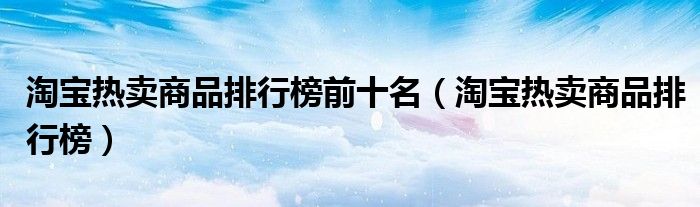 淘宝热卖商品排行榜前十名（淘宝热卖商品排行榜）