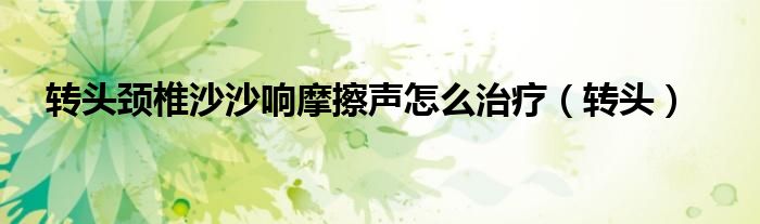 转头颈椎沙沙响摩擦声怎么治疗（转头）