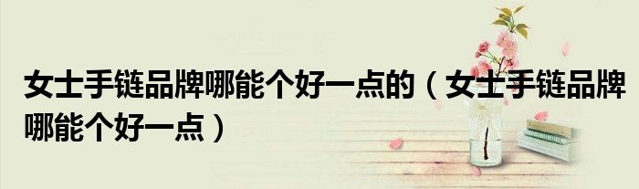 女士手链品牌哪能个好一点的（女士手链品牌哪能个好一点）