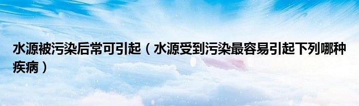 水源被污染后常可引起（水源受到污染最容易引起下列哪种疾病）