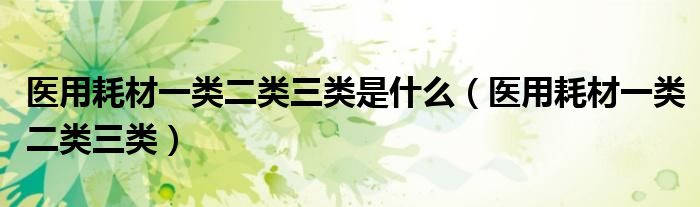 医用耗材一类二类三类是什么（医用耗材一类二类三类）