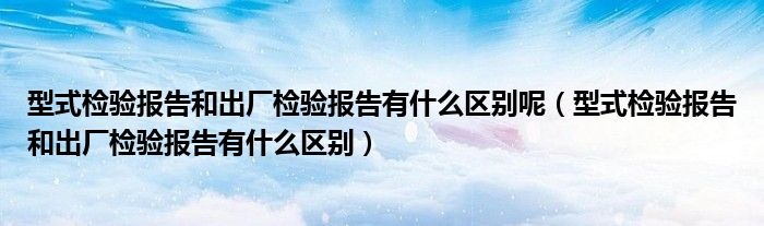 型式检验报告和出厂检验报告有什么区别呢（型式检验报告和出厂检验报告有什么区别）