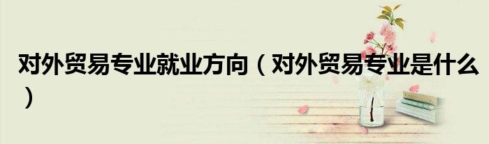 对外贸易专业就业方向（对外贸易专业是什么）