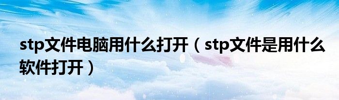 stp文件电脑用什么打开（stp文件是用什么软件打开）