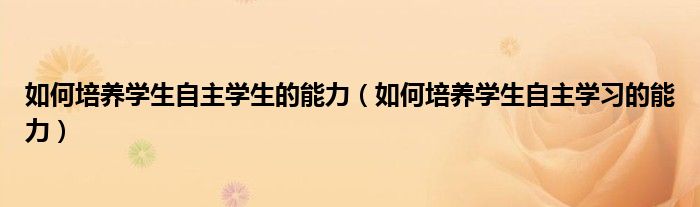 如何培养学生自主学生的能力（如何培养学生自主学习的能力）