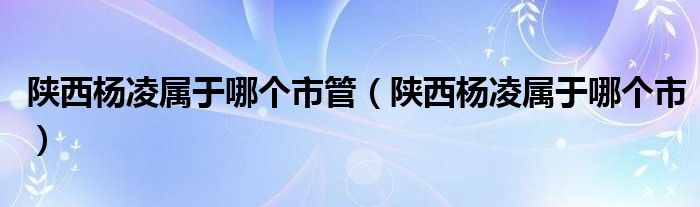 陕西杨凌属于哪个市管（陕西杨凌属于哪个市）