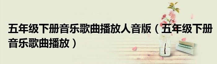 五年级下册音乐歌曲播放人音版（五年级下册音乐歌曲播放）
