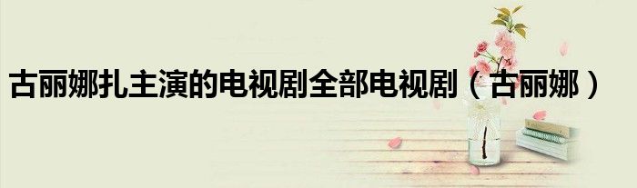 古丽娜扎主演的电视剧全部电视剧（古丽娜）