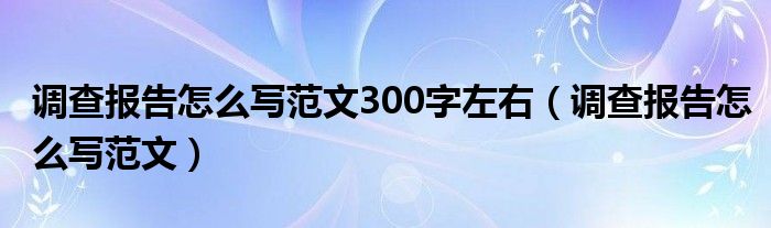 调查报告怎么写范文300字左右（调查报告怎么写范文）