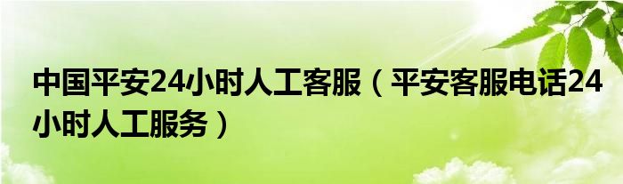 中国平安24小时人工客服（平安客服电话24小时人工服务）
