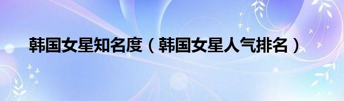 韩国女星知名度（韩国女星人气排名）