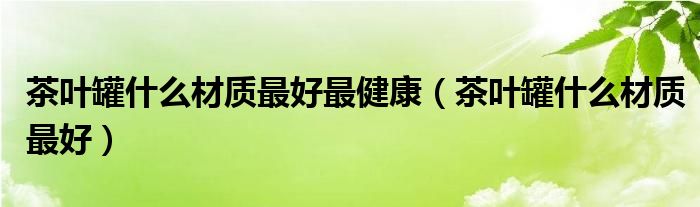茶叶罐什么材质最好最健康（茶叶罐什么材质最好）
