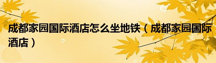 成都家园国际酒店怎么坐地铁（成都家园国际酒店）