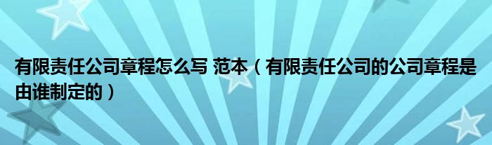 有限责任公司章程怎么写 范本（有限责任公司的公司章程是由谁制定的）