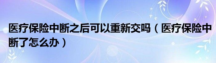 医疗保险中断之后可以重新交吗（医疗保险中断了怎么办）