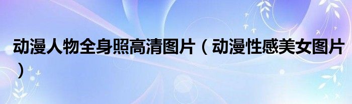 动漫人物全身照高清图片（动漫性感美女图片）