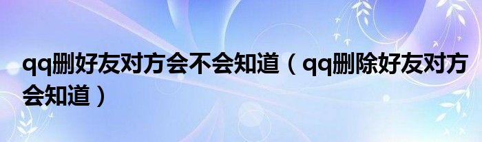 qq删好友对方会不会知道（qq删除好友对方会知道）