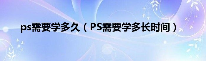 ps需要学多久（PS需要学多长时间）
