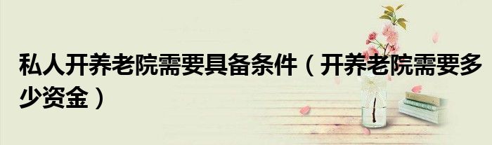 私人开养老院需要具备条件（开养老院需要多少资金）