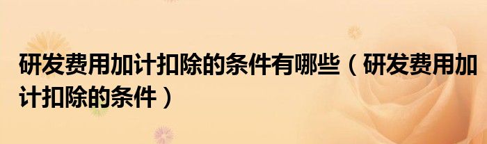 研发费用加计扣除的条件有哪些（研发费用加计扣除的条件）