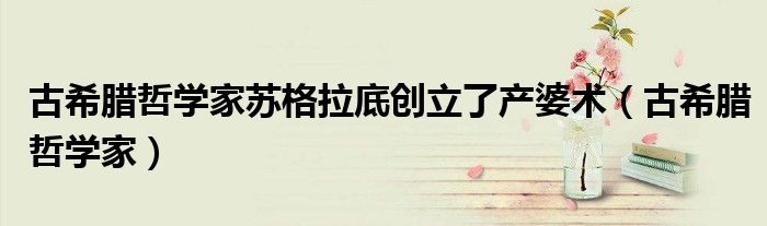 古希腊哲学家苏格拉底创立了产婆术（古希腊哲学家）