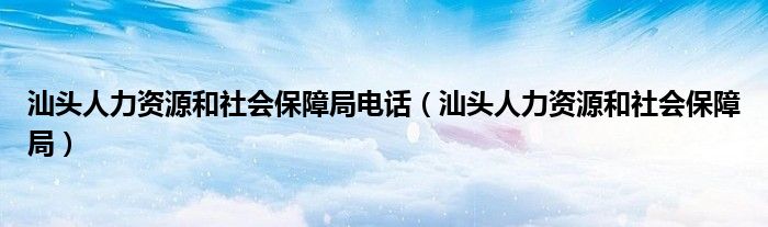 汕头人力资源和社会保障局电话（汕头人力资源和社会保障局）