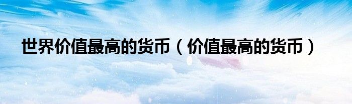 世界价值最高的货币（价值最高的货币）